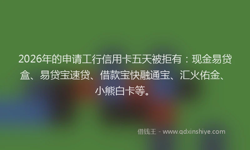 2026年的申请工行信用卡五天被拒有：现金易贷盒、易贷宝速贷、借款宝快融通宝、汇火佑金、小熊白卡等。
