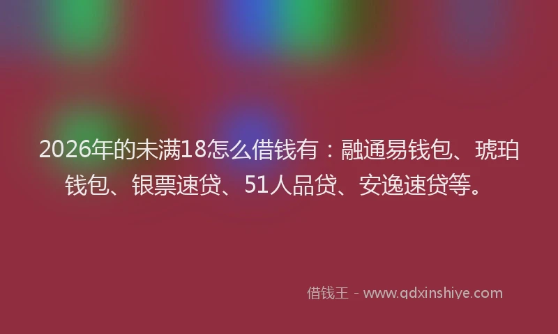 2026年的未满18怎么借钱有：融通易钱包、琥珀钱包、银票速贷、51人品贷、安逸速贷等。