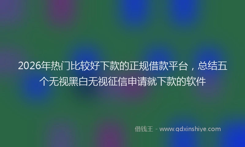 2026年热门比较好下款的正规借款平台，总结五个无视黑白无视征信申请就下款的软件