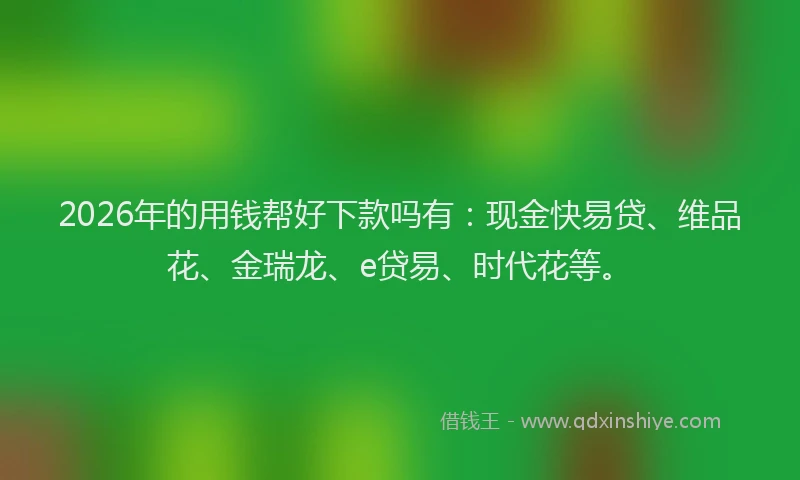 2026年的用钱帮好下款吗有：现金快易贷、维品花、金瑞龙、e贷易、时代花等。