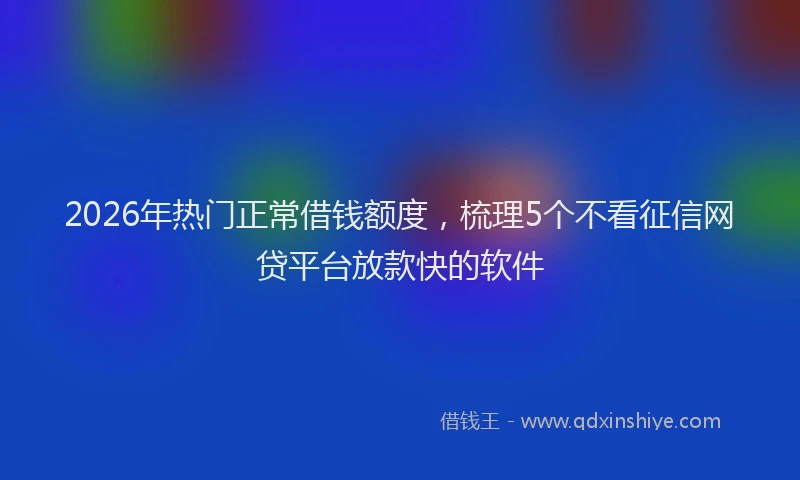2026年热门正常借钱额度，梳理5个不看征信网贷平台放款快的软件
