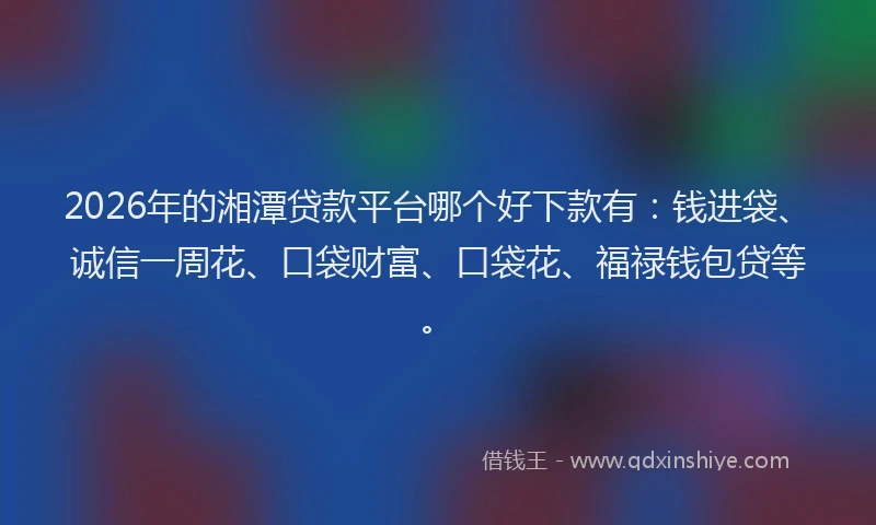 2026年的湘潭贷款平台哪个好下款有：钱进袋、诚信一周花、口袋财富、口袋花、福禄钱包贷等。