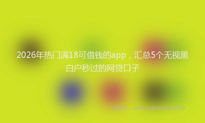 2026年热门满18可借钱的app，汇总5个无视黑白户秒过的网贷口子