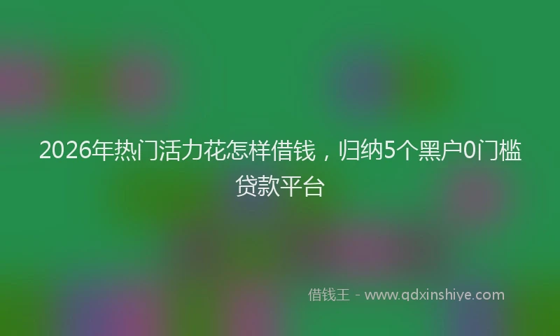 2026年热门活力花怎样借钱，归纳5个黑户0门槛贷款平台