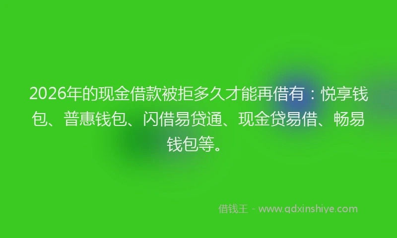 2026年的现金借款被拒多久才能再借有：悦享钱包、普惠钱包、闪借易贷通、现金贷易借、畅易钱包等。