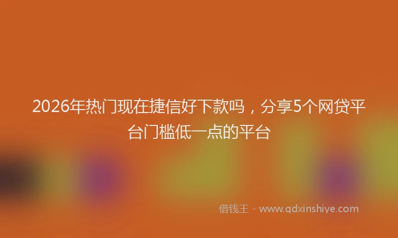 2026年热门现在捷信好下款吗，分享5个网贷平台门槛低一点的平台