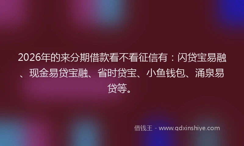 2026年的来分期借款看不看征信有:闪贷宝易融、现金易贷宝融、省时贷宝、小鱼钱包、涌泉易贷等。