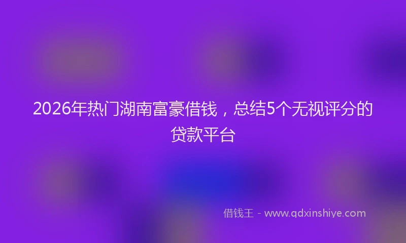 2026年热门湖南富豪借钱，总结5个无视评分的贷款平台