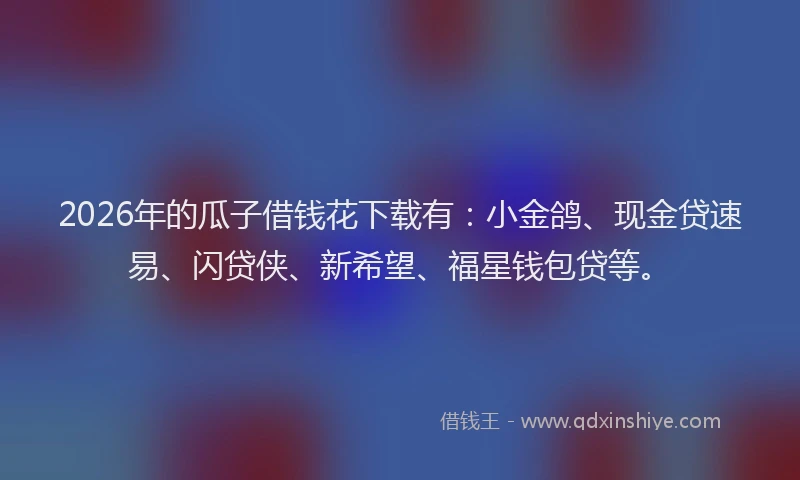 2026年的瓜子借钱花下载有：小金鸽、现金贷速易、闪贷侠、新希望、福星钱包贷等。