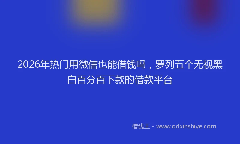 2026年热门用微信也能借钱吗，罗列五个无视黑白百分百下款的借款平台
