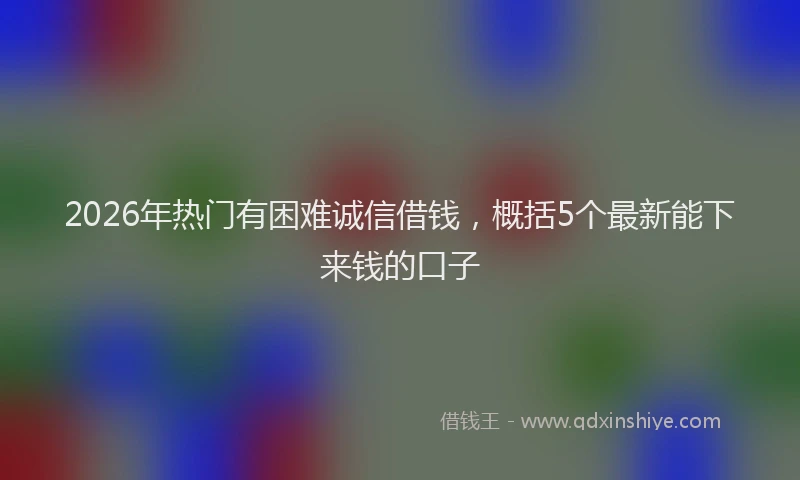 2026年热门有困难诚信借钱，概括5个最新能下来钱的口子