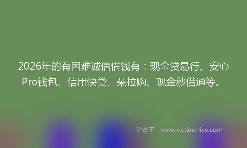 2026年的有困难诚信借钱有：现金贷易行、安心Pro钱包、信用快贷、朵拉购、现金秒借通等。