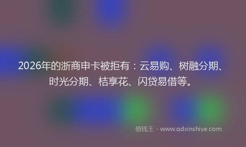 2026年的浙商申卡被拒有:云易购、树融分期、时光分期、桔享花、闪贷易借等。