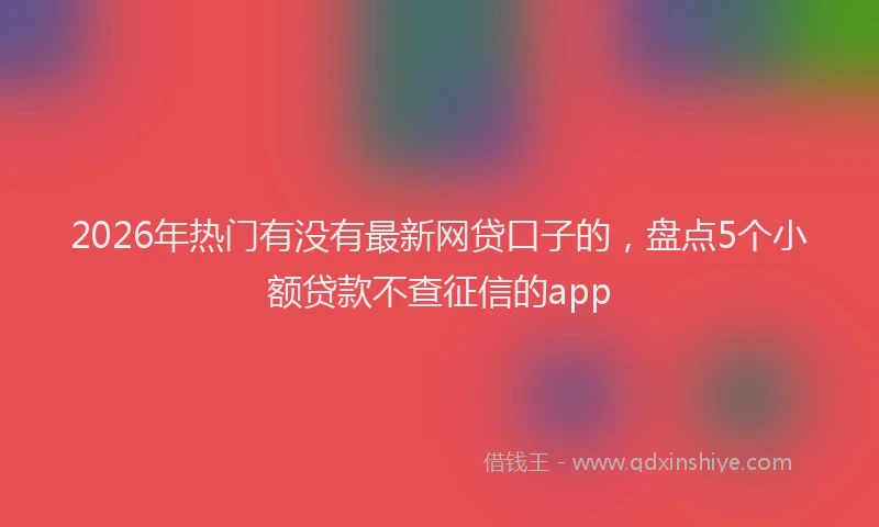 2026年热门有没有最新网贷口子的,盘点5个小额贷款不查征信的app