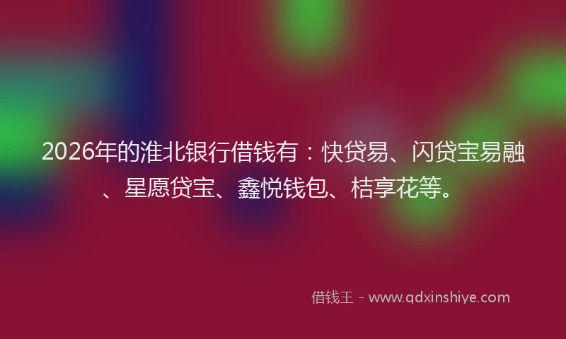 2026年的淮北银行借钱有:快贷易、闪贷宝易融、星愿贷宝、鑫悦钱包、桔享花等。