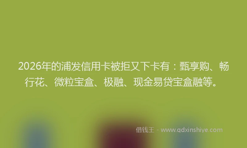 2026年的浦发信用卡被拒又下卡有：甄享购、畅行花、微粒宝盒、极融、现金易贷宝盒融等。