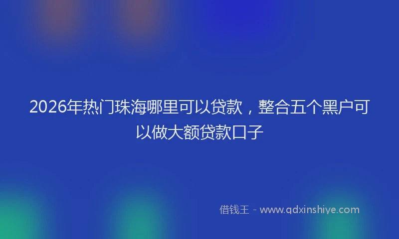 2026年热门珠海哪里可以贷款，整合五个黑户可以做大额贷款口子