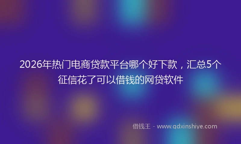 2026年热门电商贷款平台哪个好下款，汇总5个征信花了可以借钱的网贷软件