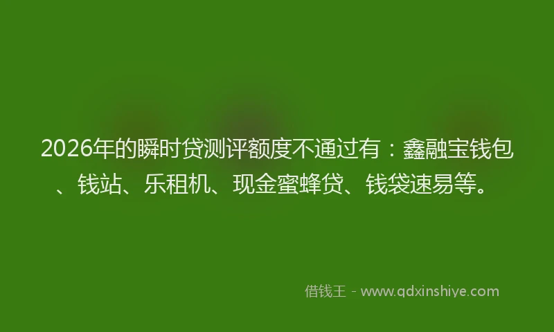 2026年的瞬时贷测评额度不通过有：鑫融宝钱包、钱站、乐租机、现金蜜蜂贷、钱袋速易等。