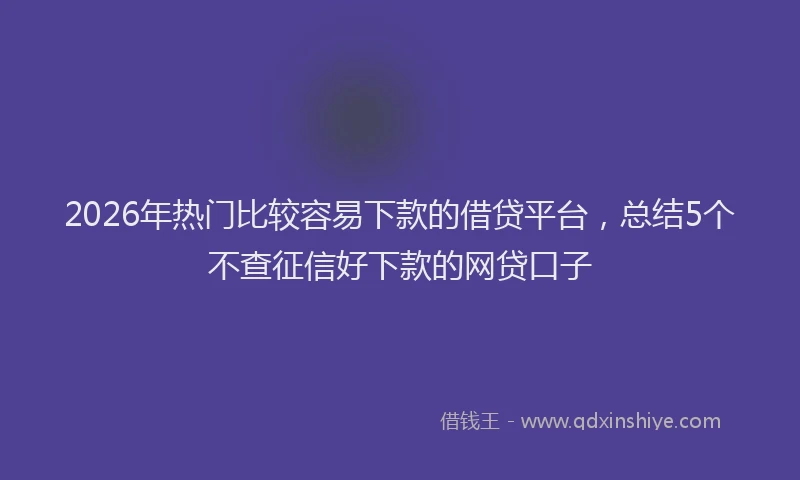 2026年热门比较容易下款的借贷平台,总结5个不查征信好下款的网贷口子