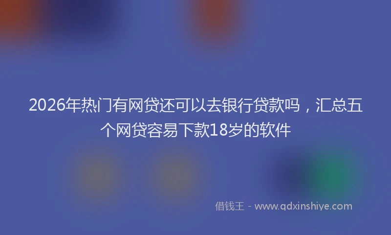 2026年热门有网贷还可以去银行贷款吗，汇总五个网贷容易下款18岁的软件