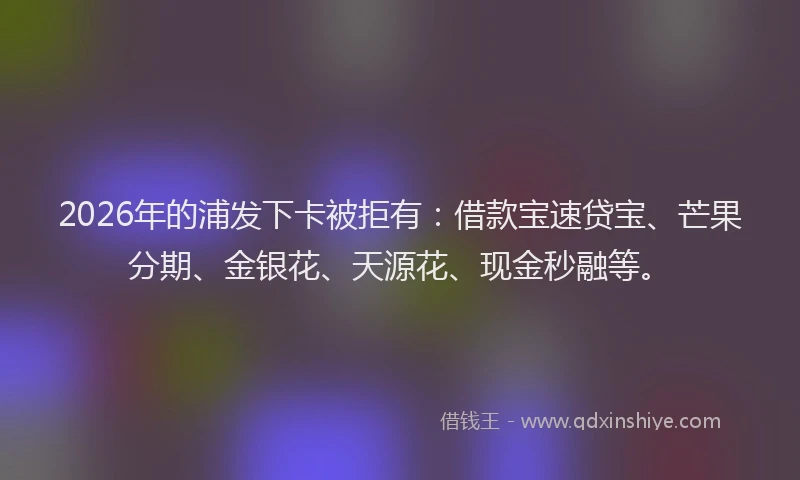 2026年的浦发下卡被拒有：借款宝速贷宝、芒果分期、金银花、天源花、现金秒融等。