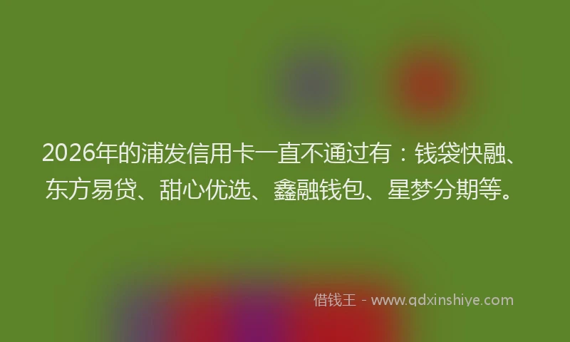 2026年的浦发信用卡一直不通过有:钱袋快融、东方易贷、甜心优选、鑫融钱包、星梦分期等。