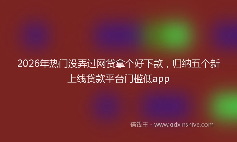2026年热门没弄过网贷拿个好下款，归纳五个新上线贷款平台门槛低app