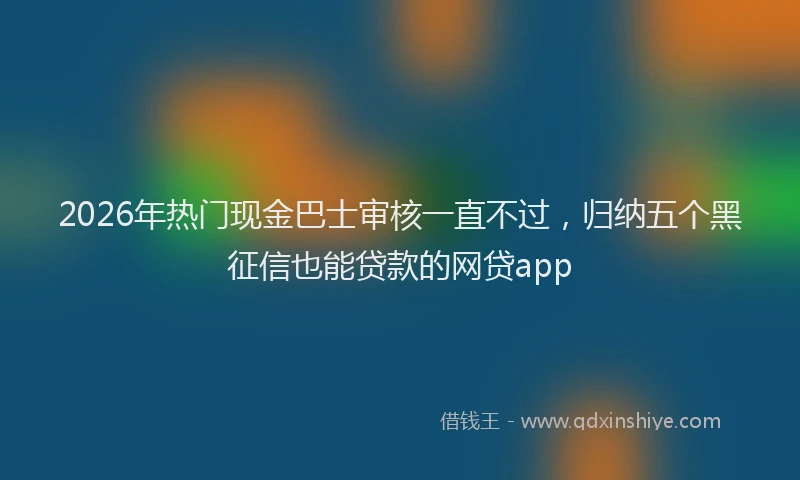 2026年热门现金巴士审核一直不过，归纳五个黑征信也能贷款的网贷app