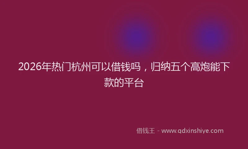 2026年热门杭州可以借钱吗，归纳五个高炮能下款的平台