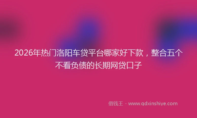 2026年热门洛阳车贷平台哪家好下款，整合五个不看负债的长期网贷口子