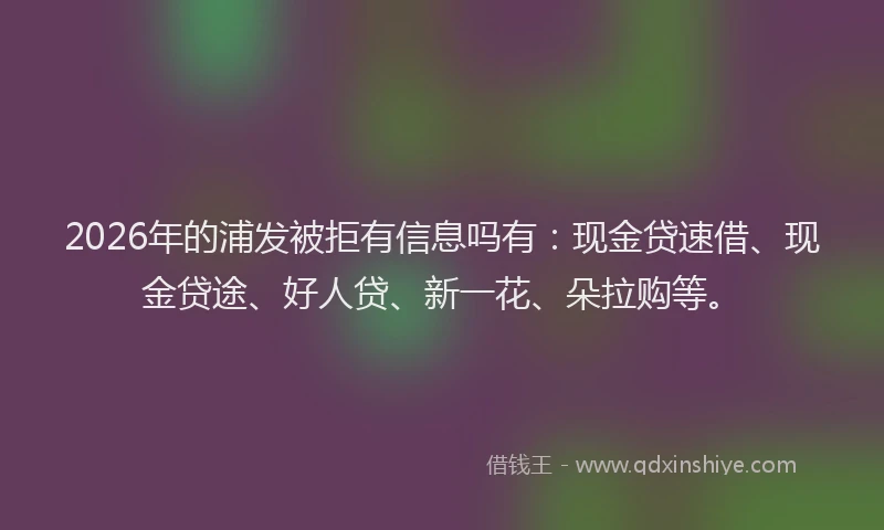 2026年的浦发被拒有信息吗有：现金贷速借、现金贷途、好人贷、新一花、朵拉购等。