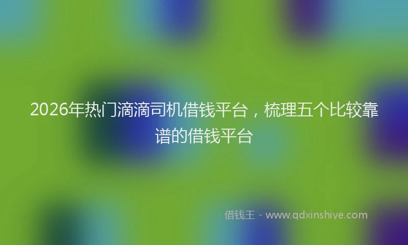 2026年热门滴滴司机借钱平台，梳理五个比较靠谱的借钱平台