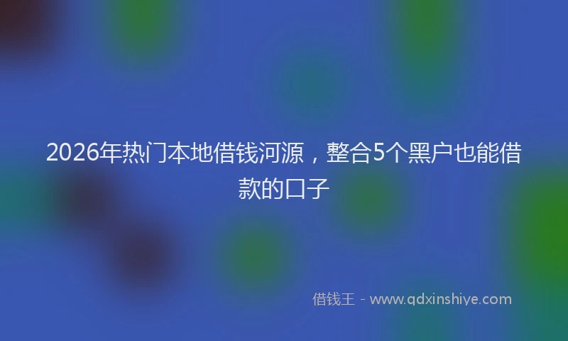 2026年热门本地借钱河源,整合5个黑户也能借款的口子