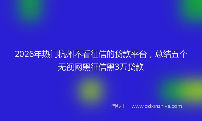 2026年热门杭州不看征信的贷款平台，总结五个无视网黑征信黑3万贷款