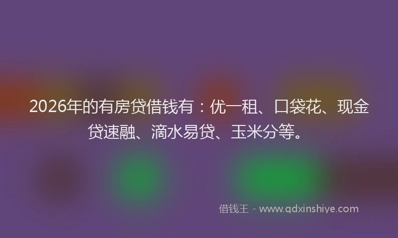 2026年的有房贷借钱有:优一租、口袋花、现金贷速融、滴水易贷、玉米分等。