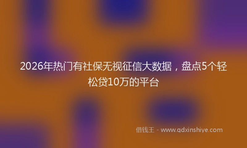 2026年热门有社保无视征信大数据，盘点5个轻松贷10万的平台