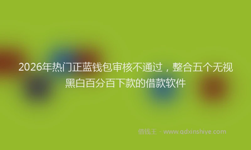 2026年热门正蓝钱包审核不通过，整合五个无视黑白百分百下款的借款软件