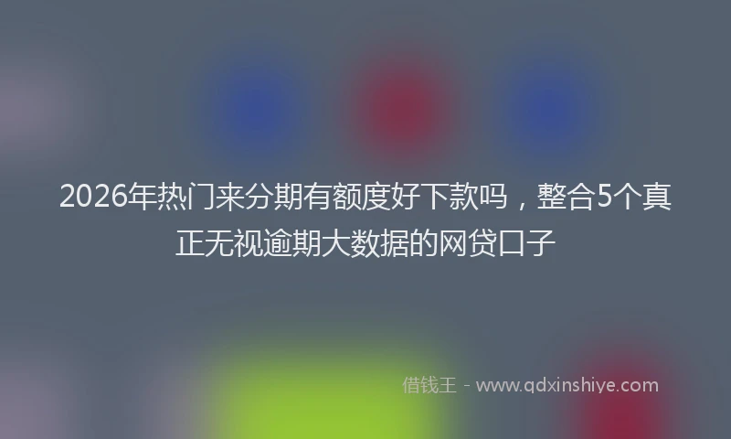 2026年热门来分期有额度好下款吗,整合5个真正无视逾期大数据的网贷口子