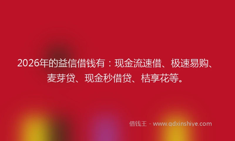 2026年的益信借钱有：现金流速借、极速易购、麦芽贷、现金秒借贷、桔享花等。