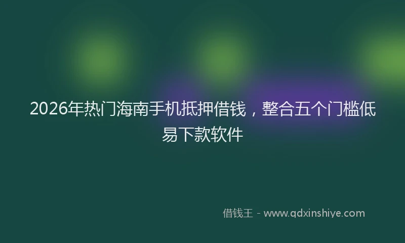 2026年热门海南手机抵押借钱，整合五个门槛低易下款软件