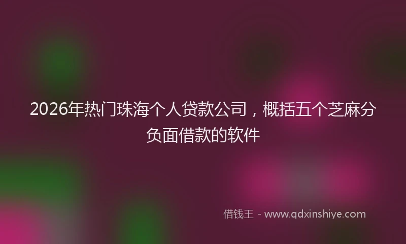 2026年热门珠海个人贷款公司，概括五个芝麻分负面借款的软件