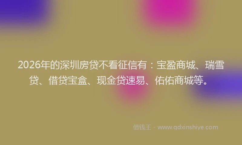 2026年的深圳房贷不看征信有：宝盈商城、瑞雪贷、借贷宝盒、现金贷速易、佑佑商城等。