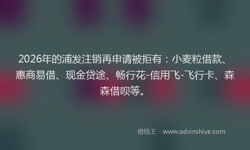 2026年的浦发注销再申请被拒有：小麦粒借款、惠商易借、现金贷途、畅行花-信用飞-飞行卡、森森借呗等。