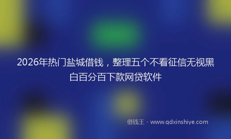 2026年热门盐城借钱，整理五个不看征信无视黑白百分百下款网贷软件