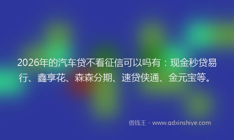 2026年的汽车贷不看征信可以吗有:现金秒贷易行、鑫享花、森森分期、速贷侠通、金元宝等。