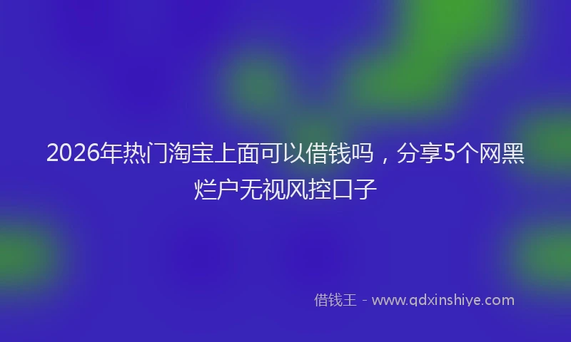 2026年热门淘宝上面可以借钱吗，分享5个网黑烂户无视风控口子