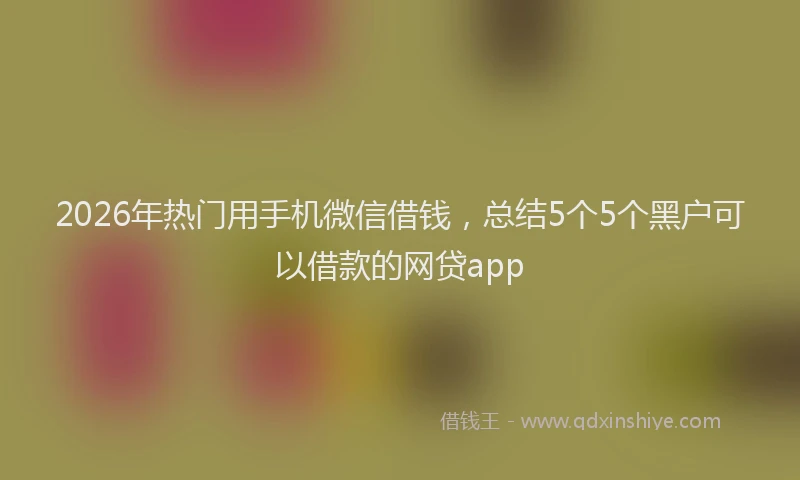 2026年热门用手机微信借钱，总结5个5个黑户可以借款的网贷app