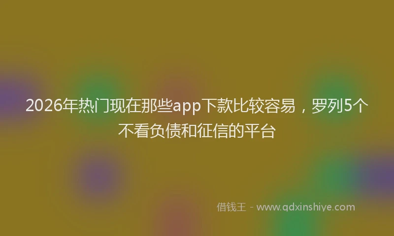 2026年热门现在那些app下款比较容易，罗列5个不看负债和征信的平台