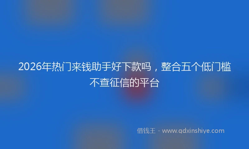 2026年热门来钱助手好下款吗，整合五个低门槛不查征信的平台